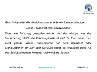 Entscheidend für die Versicherungen und für die Sachverständigen:
Diese Technik ist nicht nachweisbar!
Wenn ein Fahrzeug gestohlen wurde, sind das einzige, was der
Versicherung bleibt, die Fahrzeugschlüssel und die FIN. Wenn man
nicht gerade frische Kopierspuren auf dem Schlüssel oder
Manipulationen am Bart oder Gehäuse findet, so hinterlässt diese Art
des Schlüsselklonens keinerlei nachweisbare Spuren.
Manfred Krämer www.lock-expert.de Kalkar 2015
 