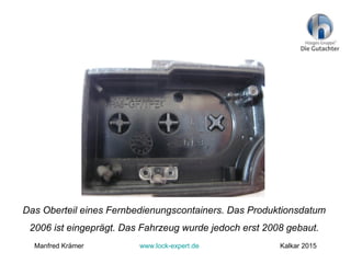 Das Oberteil eines Fernbedienungscontainers. Das Produktionsdatum
2006 ist eingeprägt. Das Fahrzeug wurde jedoch erst 2008 gebaut.
Manfred Krämer www.lock-expert.de Kalkar 2015
 