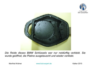 Die Reide dieses BMW Schlüssels war nur notdürftig verklebt. Sie
wurde geöffnet, die Platine ausgetauscht und wieder verklebt.
Manfred Krämer www.lock-expert.de Kalkar 2015
 
