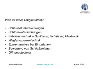 Was ist mein Tätigkeitsfeld?
- Schlüsseluntersuchungen
- Schlossuntersuchungen
- Fahrzeugtechnik – Schlösser, Schlüssel, Elektronik
- Wegfahrsperrentechnik
- Spurenanalyse bei Einbrüchen
- Bewertung von Schließanlagen
- Öffnungstechnik
Manfred Krämer www.lock-expert.de Kalkar 2015
 