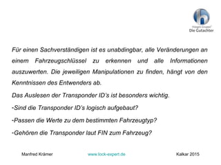 Für einen Sachverständigen ist es unabdingbar, alle Veränderungen an
einem Fahrzeugschlüssel zu erkennen und alle Informationen
auszuwerten. Die jeweiligen Manipulationen zu finden, hängt von den
Kenntnissen des Entwenders ab.
Das Auslesen der Transponder ID’s ist besonders wichtig.
-Sind die Transponder ID’s logisch aufgebaut?
-Passen die Werte zu dem bestimmten Fahrzeugtyp?
-Gehören die Transponder laut FIN zum Fahrzeug?
Manfred Krämer www.lock-expert.de Kalkar 2015
 