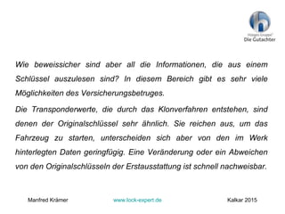 Wie beweissicher sind aber all die Informationen, die aus einem
Schlüssel auszulesen sind? In diesem Bereich gibt es sehr viele
Möglichkeiten des Versicherungsbetruges.
Die Transponderwerte, die durch das Klonverfahren entstehen, sind
denen der Originalschlüssel sehr ähnlich. Sie reichen aus, um das
Fahrzeug zu starten, unterscheiden sich aber von den im Werk
hinterlegten Daten geringfügig. Eine Veränderung oder ein Abweichen
von den Originalschlüsseln der Erstausstattung ist schnell nachweisbar.
Manfred Krämer www.lock-expert.de Kalkar 2015
 