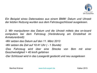Ein Beispiel eines Datensatzes aus einem BMW: Datum und Uhrzeit
der letzten Nutzung wurden aus dem Fahrzeugschlüssel ausgelesen.
2. Wir manipulieren das Datum und die Uhrzeit mittels des on-board
computers bei dem Fahrzeug (Veränderung am Einstellrad im
Armaturenbrett):
-Wir setzen das Datum auf den 11. März 2013
-Wir setzen die Zeit auf 10:41 Uhr ( - 1 Stunde)
-Das Fahrzeug wird über eine Strecke von 8km mit einer
Geschwindigkeit > 40 km/h gefahren
-Der Schlüssel wird in das Lesegerät gesteckt und neu ausgelesen
Manfred Krämer www.lock-expert.de Kalkar 2015
 