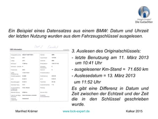 Ein Beispiel eines Datensatzes aus einem BMW: Datum und Uhrzeit
der letzten Nutzung wurden aus dem Fahrzeugschlüssel ausgelesen.
3. Auslesen des Originalschlüssels:
- letzte Benutzung am 11. März 2013
um 10:41 Uhr
- ausgelesener Km-Stand = 71.650 km
- Auslesedatum = 13. März 2013
um 11:52 Uhr
Es gibt eine Differenz in Datum und
Zeit zwischen der Echtzeit und der Zeit
die in den Schlüssel geschrieben
wurde.
Manfred Krämer www.lock-expert.de Kalkar 2015
 