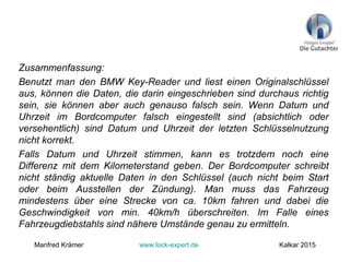Zusammenfassung:
Benutzt man den BMW Key-Reader und liest einen Originalschlüssel
aus, können die Daten, die darin eingeschrieben sind durchaus richtig
sein, sie können aber auch genauso falsch sein. Wenn Datum und
Uhrzeit im Bordcomputer falsch eingestellt sind (absichtlich oder
versehentlich) sind Datum und Uhrzeit der letzten Schlüsselnutzung
nicht korrekt.
Falls Datum und Uhrzeit stimmen, kann es trotzdem noch eine
Differenz mit dem Kilometerstand geben. Der Bordcomputer schreibt
nicht ständig aktuelle Daten in den Schlüssel (auch nicht beim Start
oder beim Ausstellen der Zündung). Man muss das Fahrzeug
mindestens über eine Strecke von ca. 10km fahren und dabei die
Geschwindigkeit von min. 40km/h überschreiten. Im Falle eines
Fahrzeugdiebstahls sind nähere Umstände genau zu ermitteln.
Manfred Krämer www.lock-expert.de Kalkar 2015
 
