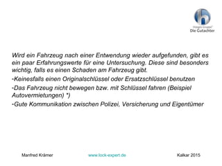 Wird ein Fahrzeug nach einer Entwendung wieder aufgefunden, gibt es
ein paar Erfahrungswerte für eine Untersuchung. Diese sind besonders
wichtig, falls es einen Schaden am Fahrzeug gibt.
-Keinesfalls einen Originalschlüssel oder Ersatzschlüssel benutzen
-Das Fahrzeug nicht bewegen bzw. mit Schlüssel fahren (Beispiel
Autovermietungen) *)
-Gute Kommunikation zwischen Polizei, Versicherung und Eigentümer
Manfred Krämer www.lock-expert.de Kalkar 2015
 