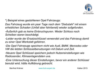 *) Beispiel eines gestohlenen Opel Fahrzeugs:
Das Fahrzeug wurde ein paar Tage nach dem “Diebstahl” mit einem
erheblichen Schaden (Unfall aber fahrbereit) wieder aufgefunden.
-Äußerlich gab es keine Einbruchspuren. Weder Schloss noch
Scheiben waren beschädigt.
-Leider wurde der Ersatzschlüssel verwendet und das Fahrzeug damit
zu einer Opel Werkstatt gefahren.
-Die Opel Fahrzeuge speichern nicht wie Audi, BMW, Mercedes oder
VW die letzten Schlüsselbenutzungen mit Datum und Zeit.
-Neuere Opel Schlüssel speichern jedoch Nutzereinstellungen wie
Radiosender, Klimaanlagendaten uva.
-Eine Untersuchung dieser Einstellungen, bevor ein anderer Schlüssel
benutzt wird, hätte Aufklärung gebracht.
Manfred Krämer www.lock-expert.de Kalkar 2015
 