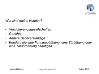 Wer sind meine Kunden?
- Versicherungsgesellschaften
- Gerichte
- Andere Sachverständige
- Kunden, die eine Fahrzeugöffnung, eine Türöffnung oder
eine Tresoröffnung benötigen
Manfred Krämer www.lock-expert.de Kalkar 2015
 