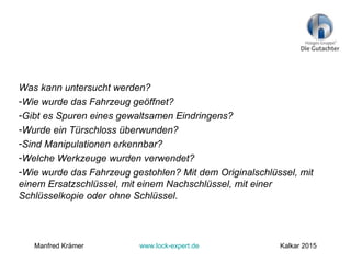 Was kann untersucht werden?
-Wie wurde das Fahrzeug geöffnet?
-Gibt es Spuren eines gewaltsamen Eindringens?
-Wurde ein Türschloss überwunden?
-Sind Manipulationen erkennbar?
-Welche Werkzeuge wurden verwendet?
-Wie wurde das Fahrzeug gestohlen? Mit dem Originalschlüssel, mit
einem Ersatzschlüssel, mit einem Nachschlüssel, mit einer
Schlüsselkopie oder ohne Schlüssel.
Manfred Krämer www.lock-expert.de Kalkar 2015
 