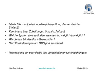 - Ist die FIN manipuliert worden (Überprüfung der versteckten
Stellen)?
- Kenntnisse über Zuhaltungen (Anzahl, Aufbau)
- Welche Spuren sind zu finden, welche sind möglich/unmöglich?
- Wurde das Zündschloss überwunden?
- Sind Veränderungen am OBD port zu sehen?
- Nachfolgend ein paar Fotos aus verschiedenen Untersuchungen:
Manfred Krämer www.lock-expert.de Kalkar 2015
 