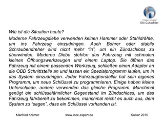 Wie ist die Situation heute?
Moderne Fahrzeugdiebe verwenden keinen Hammer oder Stahldrähte,
um ins Fahrzeug einzudringen. Auch Bohrer oder stabile
Schraubendreher sind nicht mehr “in”, um ein Zündschloss zu
überwinden. Moderne Diebe stehlen das Fahrzeug mit schmalen
kleinen Öffnungswerkzeugen und einem Laptop. Sie öffnen das
Fahrzeug mit einem passenden Werkzeug, schließen einen Adapter an
die OBD Schnittstelle an und lassen ein Spezialprogramm laufen, um in
das System einzudringen. Jeder Fahrzeughersteller hat sein eigenes
Programm, um neue Schlüssel zu programmieren. Einige haben kleine
Unterschiede, andere verwenden das gleiche Programm. Manchmal
genügt ein schlüsselähnlicher Gegenstand im Zündschloss, um das
Fahrzeug fahrbereit zu bekommen, manchmal reicht es auch aus, dem
System zu “sagen”, dass ein Schlüssel vorhanden ist.
Manfred Krämer www.lock-expert.de Kalkar 2015
 