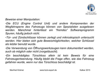 Beweise einer Manipulation:
-Die ECU (Engine Control Unit) und andere Komponenten der
Wegfahrsperre des Fahrzeugs können von Spezialisten ausgelesen
werden. Manchmal hinterlässt ein “fremdes” Softwareprogramm
Spuren, häufig jedoch nicht.
-Tür- und Zündschlösser können zerlegt und mikroskopisch untersucht
werden. Hier bieten sich gute Beweismöglichkeiten, welcher Schlüssel
als letzter benutzt wurde.
-Die Verwendung von Öffnungswerkzeugen kann dokumentiert werden,
auch ob möglich oder nicht (vorgetäuscht).
-Ein beschädigtes Türschloss allein ist kein Beweis für eine
Fahrzeugentwendung. Häufig bleibt die Frage offen, wie das Fahrzeug
gefahren wurde, wenn nur das Türschloss beschädigt ist.
Manfred Krämer www.lock-expert.de Kalkar 2015
 