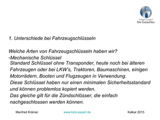 1. Unterschiede bei Fahrzeugschlüsseln
Welche Arten von Fahrzeugschlüsseln haben wir?
-Mechanische Schlüssel
Standard Schlüssel ohne Transponder, heute noch bei älteren
Fahrzeugen oder bei LKW’s, Traktoren, Baumaschinen, einigen
Motorrädern, Booten und Flugzeugen in Verwendung.
Diese Schlüssel haben nur einen minimalen Sicherheitsstandard
und können problemlos kopiert werden.
Das gleiche gilt für die Zündschlösser, die einfach
nachgeschlossen werden können.
Manfred Krämer www.lock-expert.de Kalkar 2015
 