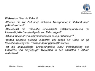 Diskussion über die Zukunft:
-Können die zur Zeit noch sicheren Transponder in Zukunft auch
geklont werden?
-Beeinflusst die Telematic (kombinierte Telekommunikation mit
Informatik) die Diebstahlquote von Fahrzeugen?
-Ist das “hacken” von Informationen ein neues Phänomen?
-Dürfen Gerichte Studien verbieten, bei denen ein Code für die
Verschlüsselung von Transpondern “geknackt” wurde?
-Ist die angekündigte Steigerungsrate einer Verdoppelung des
Einsatzes von “keyless-go” Systemen in den nächsten 5 Jahren
realistisch?
Manfred Krämer www.lock-expert.de Kalkar 2015
 
