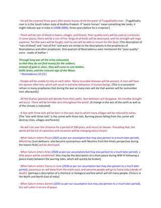 - He will be crowned three years after exotic horses drink the water of Tungabhadra river . [Tugabhadra
river is in the South Indian state of Andhra Pradesh. If "exotic horses" mean something like tanks, it
might indicate war in India in (2008-2009), three years before he is crowned.]

- There will be rain of blood in towns, villages, and forests. Poor quality coins will be used as currencies.
In some places, there will be a rain of fire. Kings of all kinds will be destroyed, and His strength will reign
supreme. Terrible wars will be fought, and no one will be able to mourn for the dead. [The description of
"rain of blood" and "rain of fire" and wars are similar to the descriptions in the prophecies of
Nostradamus and other prophecies. One quatrain of Nostradamus even mentioned the "poor quality"
coins - made of leather !

Through long war all the army exhausted,
so that they do not find money for the soldiers;
instead of gold or silver, they will come to coin leather,
Gallic brass, and the crescent sign of the Moon.
 ~ Nostradamus VII.25 ]

- People will be unable to rely on each other. Many incurable diseases will be present. A man will have
ten women after him, which will result in extreme behaviour in human beings. [This is a consistent
refrain in many prophecies that during the war so many men will die that women will far outnumber
men afterwards]

- All the Grahas (planets) will deviate from their paths. Non-believers will disappear. An invisible drought
will occur. There will be terrible rains throughout the world. [A change in the axis of the earth as well as
of the climate is indicated]

- A Star with three tails will be born in the east, due to which many villages will be reduced to ashes.
[The "star with three tails" is the comet with three tails. Burning pieces falling from the comet will
destroy cities, villages and forests]

- He will rule over the Universe for a period of 108 years, and return to heaven. Preceding that, the
world will be full of calamities and situations will be changing every instant.

- When Saturn enters Pisces (2025 as per our assumption but may also pertain to a much later period),
Mlechchas [non-believers: also became synonymous with Muslims from the Hindu perspective during
the Islamic Rule] will be destroyed.

- When Saturn enters Aries (2028 as per our assumption but may also pertain to a much later period), a
little peace will be established. [this may be the description of a short peace during WW-III following a
peace treaty between the warring sides, which will quickly be broken]

- When Saturn enters Taurus in June (2030 as per our assumption but may also pertain to a much later
period), poisonous air will blow from the north-east, and extreme people will go to Yama Loka (abode of
death). [perhaps a description of a chemical or biological warfare which will kill many people. China is in
the North and North-East of India]

- When Saturn enters Gemini (2033 as per our assumption but may also pertain to a much later period),
this will usher in an era of peace.
 