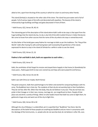 allied to him, apart from the king of the country in which he is born to and many other friends.

This island (Sinhala) is situated on the other side of the shore. The island has pure water and is full of
people. Full of various types of Aircrafts and decorated with jewellery. The beauty of the island is
enhanced by huge buildings and flags and gates decorated in front of them.

~ Kalki Purana, II[1], Verses 39, 40, 41

The interesting part of the description of the island where Kalki's wife-to-be stays is that apart from the
huge buildings that the island city has, its sky is also full of Aircrafts! (called Vimana in Indian literature).
We come to know from other sources that the name of the city where she stays is named Karumoti.

He (the father of the bride) gave away Padma for marriage to Kalki as per the traditions. The "King of the
World", Kalki after having his wife and having been well received by the gentlemen of the island,
expressed his desire to stay in the island of Sinhala for a while in order to see the island.

~ Kalki Purana, II[3], Verses 15, 16

Padma is fair and Kalki is dark, both are opposites to each other...

~ Kalki Purana, II[3], Verse 19

Kalki, the annihilator of Koli forgot his mission and stayed there happily in that home (in Shambhala) for
many years...Padma gave birth to two sons named Joy and Vijoy who were powerful and famous.

~ Kalki Purana, II[6], Verses 32 and 36

Kalki's war with China (or maybe, North Korea)

The great conqueror, Kalki then paid homage to his father and started for conquering Kikatpur with his
army. The Buddhists live in that city. The residents of that city do not worship God or their forefathers.
They do not fear after-life. Other than the body, they do not believe in any soul. They do not have any
pride in their lineage or in their race; money, marriage etc. are insignificant to them. People of that
place eat and drink a variety of things. When Jin (the leader) heard that Kalki has come to fight them, he
gathered a huge army and went out of the city to fight Him.

~ Kalki Purana, II[6], Verses 40 to 44

Although the city of Kikatpur is unidentified, yet it is specified that "Buddhists" live there. But the
descriptions of the belief of those people are anything but Buddhist and are more in consonance with
the ideology of the Communists, i.e. people who do not worship God, do not believe in after-life, soul,
 