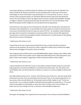 race and the significance of wealth and give the collective more importance than the individual. The
choice of foods of the Chinese (or Koreans) are also considered exotic in other parts of the world.
Interestingly, the name of the leader is also mentioned as "Jin". As we all know, Jin, Xin or . are very
common names among the Chinese. On 15th March 2003 the Chinese Communist Party elected Hu
Jintao as the new President of China. By religion, China (or Korea) is predominantly Buddhist, although
no religion is allowed to be openly practiced under the Communist rule. Thus the description of the
belief of the people and their religion are not contradictory but very appropriate.

He (Jin) took up various types of arms and started war with Kalki. Even the Gods were surprised by the
techniques of war adopted by Jin. Jin injured Kalki's horse with a javelin and made him disoriented and
unconscious and attempted to take him away, but could not lift him...On seeing that, King Vishakhjupa
got angry and encountered Jin and picked up unconscious Kalki in his own chariot. Kalki regained his
consciousness in a while and encouraged his soldiers; following that, he rushed towards Jin after getting
down from the chariot of Vishakhjupa.

~ Kalki Purana, II[7], Verses 5, 6, 8, 9

It seems that Jin was not a mean enemy and Kalki did not have a smooth ride either and had his
moments of ups and downs. Of course this is what is expected if a western force confronts the mighty
Chinese army, the biggest in the world in terms of numbers.

Soon, Garga (associate of Kalki) and his army killed 6000 Buddhist soldiers. Bharga and his soldiers killed
and injured 11 million enemy soldiers and his mighty allies killed 2500 of them. Kobi along with his sons
killed 2 million enemy soldiers, Pragya killed 1 million and Sumantu killed 5 million soldiers.

~ Kalki Purana, II[7], Verses 5, 6, 8, 9

It seems that Kalki and his allies kill or injure an army which is almost 20 million strong. An army of this
huge proportions can only be assembled by a country like China and its allies. Thus, the attack on the
city of Kikatpur does not merely represent an attack on a city but on a country, probably in alliance with
others.

Soon Kalki smiled and said unto Jin - O Sinner ! Don't flee but come and face me...Soon your body will be
pierced with my arrows. Soon you shall depart from this world. Then, no one will go along with you. So,
you and your allies surrender before me. On hearing the words of Kalki, mighty Jin said "The fate can
never be seen. I am a materialist, Buddhist. Nothing but the perceptible are accepted by us. The unseen
and the imperceptible are banished by us. Hence your effort is fruitless. Even if you are Godly, I am
before you; see if you manage to kill me. In that event, will the Buddhists forgive you?

~ Kalki Purana, II[7], Verses 15 to 18

Once again, the ideology of Jin is apparent from his own words. This is contrary to what the Buddhists
 