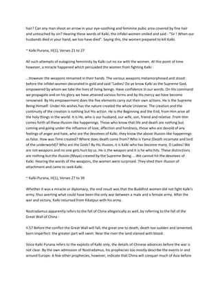 hair? Can any man shoot an arrow in your eye-soothing and feminine pubic area covered by fine hair
and untouched by sin? Hearing these words of Kalki, the infidel-women smiled and said - "Sir ! When our
husbands died in your hand, we too have died". Saying this, the women prepared to kill Kalki.

~ Kalki Purana, III[1], Verses 21 to 27

All such attempts of eulogizing femininity by Kalki cut no ice with the women. At this point of time
however, a miracle happened which persuaded the women from fighting Kalki :

...However the weapons remained in their hands. The various weapons metamorphosed and stood
before the infidel-women decorated in gold and said "Ladies! Do ye know Kalki as the Supreme God,
empowered by whom we take the lives of living beings. Have confidence in our words. On His command
we propagate and on his glory we have attained various forms and by His mercy we have become
renowned. By His empowerment does the five elements carry out their own actions. He is the Supreme
Being Himself. Under His wishes has the nature created the whole Universe. The creation and the
continuity of the creation is nothing but His action. He is the Beginning and the End, from Him arise all
the holy things in the world. It is He, who is our husband, our wife, son, friend and relative. From Him
comes forth all these illusion-like happenings. Those who know that life and death are nothing but
coming and going under the influence of love, affection and fondness, those who are devoid of any
feelings of anger and hate, who are the devotees of Kalki, they know the above illusion-like happenings
as false. How was Time created? Where does death come from? Who is Yama (Death incarnate and lord
of the underworld)? Who are the Gods? By His illusion, it is Kalki who has become many. O Ladies! We
are not weapons and no one gets hurt by us. He is the weapon and it is he who hits. These distinctions
are nothing but the illusion (Maya) created by the Supreme Being. ...We cannot hit the devotees of
Kalki. Hearing the words of the weapons, the women were surprised. They shed their illusion of
attachment and came to seek Kalki.

~ Kalki Purana, III[1], Verses 27 to 39

Whether it was a miracle or diplomacy, the end result was that the Buddhist women did not fight Kalki's
army, thus averting what could have been the only war between a male and a female army. After the
war and victory, Kalki returned from Kikatpur with his army.

Nostradamus apparently refers to the fall of China allegorically as well, by referring to the fall of the
Great Wall of China -

II.57 Before the conflict the Great Wall will fall, the great one to death, death too sudden and lamented,
born imperfect: the greater part will swim: Near the river the land stained with blood.

Since Kalki Purana refers to the exploits of Kalki only, the details of Chinese advances before the war is
not clear. By the own admission of Nostradamus, his prophecies too mostly describe the events in and
around Europe. A few other prophecies, however, indicate that China will conquer much of Asia before
 