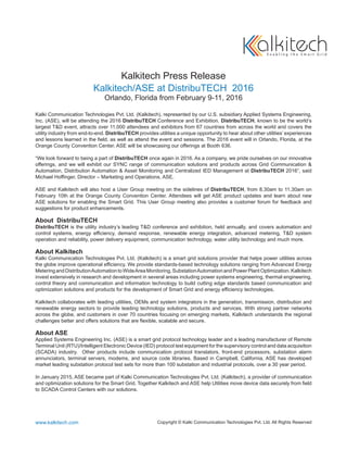 Kalkitech Press Release
Kalkitech/ASE at DistribuTECH 2016
Orlando, Florida from February 9-11, 2016
Kalki Communication Technologies Pvt. Ltd. (Kalkitech), represented by our U.S. subsidiary Applied Systems Engineering,
Inc. (ASE), will be attending the 2016 DistribuTECH Conference and Exhibition. DistribuTECH, known to be the world’s
largest T&D event, attracts over 11,000 attendees and exhibitors from 67 countries from across the world and covers the
utility industry from end-to-end. DistribuTECH provides utilities a unique opportunity to hear about other utilities’ experiences
and lessons learned in the field, as well as attend the event and sessions. The 2016 event will in Orlando, Florida, at the
Orange County Convention Center. ASE will be showcasing our offerings at Booth 636.
“We look forward to being a part of DistribuTECH once again in 2016. As a company, we pride ourselves on our innovative
offerings, and we will exhibit our SYNC range of communication solutions and products across Grid Communication &
Automation, Distribution Automation & Asset Monitoring and Centralized IED Management at DistribuTECH 2016”, said
Michael Hoffinger, Director – Marketing and Operations, ASE.
ASE and Kalkitech will also host a User Group meeting on the sidelines of DistribuTECH, from 8.30am to 11.30am on
February 10th at the Orange County Convention Center. Attendees will get ASE product updates and learn about new
ASE solutions for enabling the Smart Grid. This User Group meeting also provides a customer forum for feedback and
suggestions for product enhancements.
About DistribuTECH
DistribuTECH is the utility industry’s leading T&D conference and exhibition, held annually, and covers automation and
control systems, energy efficiency, demand response, renewable energy integration, advanced metering, T&D system
operation and reliability, power delivery equipment, communication technology, water utility technology and much more.
About Kalkitech
Kalki Communication Technologies Pvt. Ltd. (Kalkitech) is a smart grid solutions provider that helps power utilities across
the globe improve operational efficiency. We provide standards-based technology solutions ranging from Advanced Energy
MeteringandDistributionAutomationtoWideAreaMonitoring,SubstationAutomationandPowerPlantOptimization.Kalkitech
invest extensively in research and development in several areas including power systems engineering, thermal engineering,
control theory and communication and information technology to build cutting edge standards based communication and
optimization solutions and products for the development of Smart Grid and energy efficiency technologies.
Kalkitech collaborates with leading utilities, OEMs and system integrators in the generation, transmission, distribution and
renewable energy sectors to provide leading technology solutions, products and services. With strong partner networks
across the globe, and customers in over 70 countries focusing on emerging markets, Kalkitech understands the regional
challenges better and offers solutions that are flexible, scalable and secure.
About ASE
Applied Systems Engineering Inc. (ASE) is a smart grid protocol technology leader and a leading manufacturer of Remote
Terminal Unit (RTU)/Intelligent Electronic Device (IED) protocol test equipment for the supervisory control and data acquisition
(SCADA) industry. Other products include communication protocol translators, front-end processors, substation alarm
annunciators, terminal servers, modems, and source code libraries. Based in Campbell, California, ASE has developed
market leading substation protocol test sets for more than 100 substation and industrial protocols, over a 30 year period.
In January 2015, ASE became part of Kalki Communication Technologies Pvt. Ltd. (Kalkitech), a provider of communication
and optimization solutions for the Smart Grid. Together Kalkitech and ASE help Utilities move device data securely from field
to SCADA Control Centers with our solutions.
www.kalkitech.com Copyright © Kalki Communication Technologies Pvt. Ltd. All Rights Reserved
 