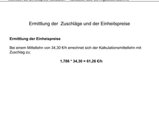 Methoden der Einheitspreis-Kalkulation – Kalkulation über die Angebotsendsumme




             Ermittlung der Zuschläge und der Einheitspreise


Ermittlung der Einheispreise

Bei einem Mittellohn von 34,30 €/h errechnet sich der Kalkulationsmittellohn mit
Zuschlag zu:

                                 1,786 * 34,30 = 61,26 €/h
 
