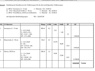 Methoden der Einheitspreis-Kalkulation – Kalkulation über die Angebotsendsumme

Beispiel: Ermittlung der Einzelkosten der Teilleistungen für die drei nachfolgenden Teilleistungen

          a) 400 m² Innenputz, d = 15 mm          ⇒ Material: 125,-- EUR/m³
          b) 50 m³ Mauerwerk 10 DF, d = 30 cm           ⇒ Material: 60,-- EUR/m³
          c) 200 m² Wandfliesen, 20/20 cm, im Dünnbett  ⇒ Material: 23,-- EUR/m²

          mit folgenden Randbedingungen:              ML = 26,60 EUR
                                                           26 60




OZ    LV-Kurztext                                              Menge      h/ME     Lohn     Stoffe    EP       GP

1     Innenputz, d = 15 mm                                      400 m²     0,2
                                 L = 0,2 x 26,60                                    5,32
                                 S = 0,015 x 125,--                                           1,88
                                 EP = (5,32 + 1,88)                                                   7,2
                                 GP = (7,2 x 400)                                                             2.880,00

2     Mauerwerk, d = 30 cm                                      50 m³      4,5
                                 L = 4,5 x 26,60                                   119,70
                                 S = 60,--                                                   60,00
                                 EP = (119,70 + 60)                                                  179,7
                                 GP = 50 x 179,7                                                              8.985,00

3     Fliesen, 20/20 cm                                         200 m²     1,5
                                 L = 1,5 x 26,60                                   39,90
                                 S = 23,--                                                   23,00
                                 EP = (39,90 + 23)                                                   62,9
                                 GP = 62,9 x 200                                                             12.580,00

                                                                                                             24445,00
                                                                                                                  ,      Summe
 