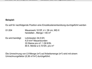 Methoden der Einheitspreis-Kalkulation – Kalkulation über die Angebotsendsumme




Beispiel:

Es soll für nachfolgende Position eine Einzelkostenentwicklung durchgeführt werden

01.004                Mauerwerk 10 DF, d = 36 cm, MG II
                      herstellen , Menge = 85 m²

Es wird benötigt:     Lohnkosten 34,5 €/h
                      4,0 h/m³ Mauerstunden
                      33 Steine pro m³; 1,50 €/St
                                      m ; 1 50 €/St.
                      85 lt. Mörtel a 0,10 €/lt. pro m³


Die Umrechnung von LV-Menge (m²) auf Arbeitsmenge (m³) wird mit einem
Umrechnungsfaktor (0,36 m³/m²) durchgeführt.
 