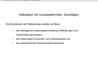 Methoden der Einheitspreis-Kalkulation




               Kalkulation mit vorausbestimmten Zuschlägen


Die Einzelkosten der Teilleistungen werden auf Basis

       •    der vertraglichen Leistungsbeschreibung (Teilleistungen und
            Ausschreibungsmengen),
       •    der notwendigen Aufwands- und Leistungswerte und
       •    der entsprechenden Kostenansätze berechnet.
 