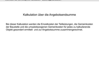 Methoden der Einheitspreis-Kalkulation - Zuschlagskalkulation




                   Kalkulation über die Angebotsendsumme


Bei dieser Kalkulation werden die Einzelkosten der Teilleistungen, die Gemeinkosten
der Baustelle und die umsatzbezogenen Gemeinkosten für jedes zu kalkulierende
Objekt gesondert ermittelt und zur Angebotssumme zusammengerechnet.
 