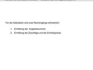 Methoden der Einheitspreis-Kalkulation – Kalkulation über die Angebotsendsumme




Für die Kalkulation sind zwei Rechengänge erforderlich:

      1. Ermittlung der Angebotssumme
      2. Ermittlung der Zuschläge und der Einheitspreise
 