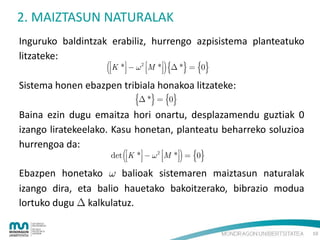 2. MAIZTASUN NATURALAK
Inguruko baldintzak erabiliz, hurrengo azpisistema planteatuko
litzateke:

K *  

2

M




*  *  0

Sistema honen ebazpen tribiala honakoa litzateke:

 *  0

Baina ezin dugu emaitza hori onartu, desplazamendu guztiak 0
izango liratekeelako. Kasu honetan, planteatu beharreko soluzioa
hurrengoa da:
det

K *  

2

M




*  0

Ebazpen honetako  balioak sistemaren maiztasun naturalak
izango dira, eta balio hauetako bakoitzerako, bibrazio modua
lortuko dugu  kalkulatuz.
10

 
