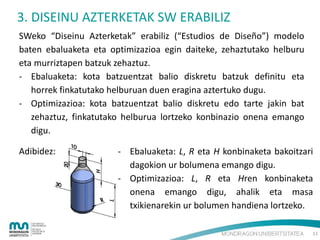 3. DISEINU AZTERKETAK SW ERABILIZ
SWeko “Diseinu Azterketak” erabiliz (“Estudios de Diseño”) modelo
baten ebaluaketa eta optimizazioa egin daiteke, zehaztutako helburu
eta murriztapen batzuk zehaztuz.
- Ebaluaketa: kota batzuentzat balio diskretu batzuk definitu eta
horrek finkatutako helburuan duen eragina aztertuko dugu.
- Optimizazioa: kota batzuentzat balio diskretu edo tarte jakin bat
zehaztuz, finkatutako helburua lortzeko konbinazio onena emango
digu.
Adibidez:

- Ebaluaketa: L, R eta H konbinaketa bakoitzari
dagokion ur bolumena emango digu.
- Optimizazioa: L, R eta Hren konbinaketa
onena emango digu, ahalik eta masa
txikienarekin ur bolumen handiena lortzeko.
11

 