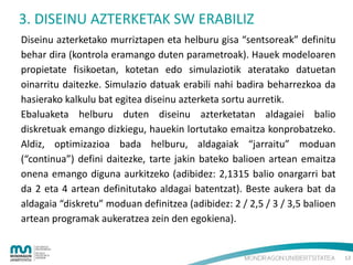 3. DISEINU AZTERKETAK SW ERABILIZ
Diseinu azterketako murriztapen eta helburu gisa “sentsoreak” definitu
behar dira (kontrola eramango duten parametroak). Hauek modeloaren
propietate fisikoetan, kotetan edo simulaziotik ateratako datuetan
oinarritu daitezke. Simulazio datuak erabili nahi badira beharrezkoa da
hasierako kalkulu bat egitea diseinu azterketa sortu aurretik.
Ebaluaketa helburu duten diseinu azterketatan aldagaiei balio
diskretuak emango dizkiegu, hauekin lortutako emaitza konprobatzeko.
Aldiz, optimizazioa bada helburu, aldagaiak “jarraitu” moduan
(“continua”) defini daitezke, tarte jakin bateko balioen artean emaitza
onena emango diguna aurkitzeko (adibidez: 2,1315 balio onargarri bat
da 2 eta 4 artean definitutako aldagai batentzat). Beste aukera bat da
aldagaia “diskretu” moduan definitzea (adibidez: 2 / 2,5 / 3 / 3,5 balioen
artean programak aukeratzea zein den egokiena).

12

 