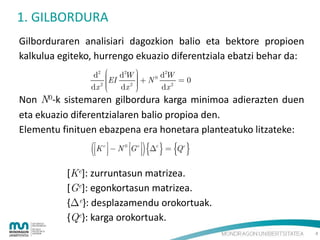 1. GILBORDURA
Gilborduraren analisiari dagozkion balio eta bektore propioen
kalkulua egiteko, hurrengo ekuazio diferentziala ebatzi behar da:
2
d2  d2W 
 N0 dW  0
EI


2 
2 

dx 
dx 
dx 2


Non N0-k sistemaren gilbordura karga minimoa adierazten duen
eta ekuazio diferentzialaren balio propioa den.
Elementu finituen ebazpena era honetara planteatuko litzateke:

K   N
e

0

   

G e  e  Q e
 

[Ke]: zurruntasun matrizea.
[Ge]: egonkortasun matrizea.
{e}: desplazamendu orokortuak.
{Qe}: karga orokortuak.
4

 