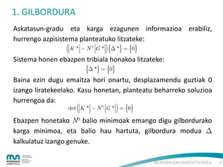 1. GILBORDURA
Askatasun-gradu eta karga ezagunen informazioa erabiliz,
hurrengo azpisistema planteatuko litzateke:

K *  N

0



G *  *  0
 

Sistema honen ebazpen tribiala honakoa litzateke:

 *  0

Baina ezin dugu emaitza hori onartu, desplazamendu guztiak 0
izango liratekeelako. Kasu honetan, planteatu beharreko soluzioa
hurrengoa da:
det

K *  N

0

G




*  0

Ebazpen honetako N0 balio minimoak emango digu gilbordurako
karga minimoa, eta balio hau hartuta, gilbordura modua 
kalkulatuz izango genuke.
5

 