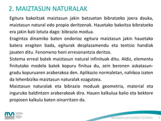 2. MAIZTASUN NATURALAK
Egitura bakoitzak maiztasun jakin batzuetan bibratzeko joera dauka,
maiztasun natural edo propio deritzenak. Hauetako bakoitza bibratzeko
era jakin bati lotuta dago: bibrazio modua.
Eragintza dinamiko baten ondorioz egitura maiztasun jakin hauetako
batera eragiten bada, egiturak desplazamendu eta tentsio handiak
jasaten ditu. Fenomeno honi erresonantzia deritzo.
Sistema erreal batek maiztasun natural infinituak ditu. Aldiz, elementu
finitutako modelo batek kopuru finitua du, zein beronen askatasungradu kopuruaren araberakoa den. Aplikazio normaletan, nahikoa izaten
da lehenbiziko maiztasun naturalak ezagutzea.
Maiztasun naturalak eta bibrazio moduak geometria, material eta
inguruko baldintzen araberakoak dira. Hauen kalkulua balio eta bektore
propioen kalkulu baten oinarritzen da.

7

 