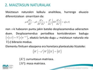 2. MAIZTASUN NATURALAK
Maiztasun naturalen kalkulu analitikoa, hurrengo ekuazio
diferentzialean oinarritzen da:
2v
 4v
2  2v 
  q(x , t )

A 2  I 2 2  2 EI

 x 2 

t
t x
x 



non v-k habearen puntu jakin bateko desplazamendua adierazten
duen. Desplazamendua periodikoa kontsideratzen badugu
v x, t   V x  eit  , ebatziz lortuko dugu  maiztasun naturala eta
V(x) bibrazio modua.
Elementu finituen ebazpena era honetara planteatuko litzateke:
.

K   
e

2

   

M e  e  Q e
 

[Ke]: zurruntasun matrizea.
[Me]: masa matrizea.
9

 