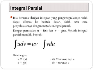 Integral Parsial
Bila bertemu dengan integran yang pengintegralannya tidak
dapat dibawa ke bentuk dasar. Salah satu cara
penyelesaiannya dengan metode integral parsial.
Dengan pemisalan: u = f(x) dan v = g(x). Metode integral
parsial memiliki bentuk:
udv uv vdu= −∫ ∫
Keterangan:
u = f(x) - du = turunan dari u
v = g(x) - dv = turunan v
 