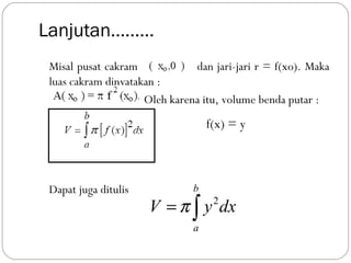 Lanjutan………
Misal pusat cakram dan jari-jari r = f(xo). Maka
luas cakram dinyatakan :
Oleh karena itu, volume benda putar :
Dapat juga ditulis
f(x) = y
2
b
a
V y dxπ= ∫
 