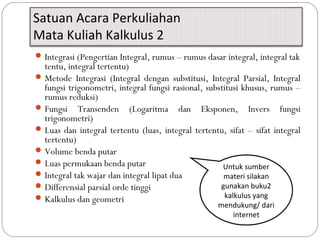Satuan Acara Perkuliahan
Mata Kuliah Kalkulus 2
Integrasi (Pengertian Integral, rumus – rumus dasar integral, integral tak
tentu, integral tertentu)
Metode Integrasi (Integral dengan substitusi, Integral Parsial, Integral
fungsi trigonometri, integral fungsi rasional, substitusi khusus, rumus –
rumus reduksi)
Fungsi Transenden (Logaritma dan Eksponen, Invers fungsi
trigonometri)
Luas dan integral tertentu (luas, integral tertentu, sifat – sifat integral
tertentu)
Volume benda putar
Luas permukaan benda putar
Integral tak wajar dan integral lipat dua
Differensial parsial orde tinggi
Kalkulus dan geometri
Untuk sumber
materi silakan
gunakan buku2
kalkulus yang
mendukung/ dari
internet
 