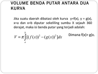 VOLUME BENDA PUTAR ANTARA DUA
KURVA
Jika suatu daerah dibatasi oleh kurva y=f(x), y = g(x),
x=a dan x=b diputar sekeliling sumbu X sejauh 360
derajat, maka isi benda putar yang terjadi adalah:
2 2
[( ( )) ( ( )) ]
b
a
V f x g x dxπ= −∫
Dimana f(x)> g(x)
 