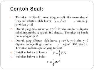 Contoh Soal:
1. Tentukan isi benda putar yang terjadi jika suatu daerah
tersebut dibatasi oleh kurva , sumbu y,
y=0 dan y=2!
2. Daerah yang dibatasi kurva dan sumbu x, diputar
sekeliling sumbu x sejauh 360 derajat. Tentukan isi benda
putar yang terjadi!
3. Daerah yang dibatasi oleh kurva y=x+3, y=3 dan y=7
diputar mengelilingi sumbu y sejauh 360 derajat.
Tentukan isi benda putar yang terjadi!
4. Buktikan bahwa isi kerucut:
5. Buktikan bahwa isi bola:
2
1y x= −
2
2y x x= −
21
3
V r tπ=
34
3
V rπ=
 
