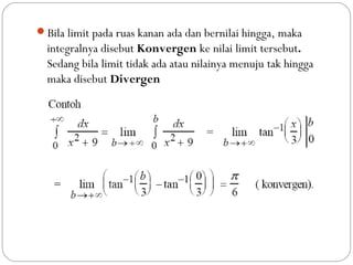 Bila limit pada ruas kanan ada dan bernilai hingga, maka
integralnya disebut Konvergen ke nilai limit tersebut.
Sedang bila limit tidak ada atau nilainya menuju tak hingga
maka disebut Divergen
 
