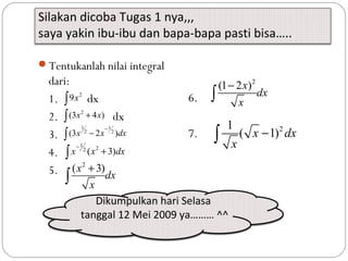Silakan dicoba Tugas 1 nya,,,
saya yakin ibu-ibu dan bapa-bapa pasti bisa…..
Tentukanlah nilai integral
dari:
1. dx
2. dx
3.
4.
5.
2
9x∫
2
(3 4 )x x+∫
1 1
2 2
(3 2 )x x dx
−
−∫
1
22
( 3)x x dx
−
+∫
2
( 3)x
dx
x
+
∫
6.
7.
2
(1 2 )x
dx
x
−
∫
21
( 1)x dx
x
−∫
Dikumpulkan hari Selasa
tanggal 12 Mei 2009 ya……… ^^
 