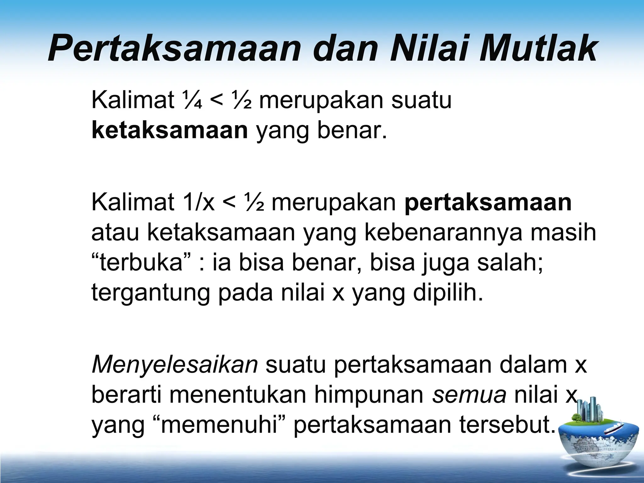 Pertaksamaan dan Nilai Mutlak
Kalimat ¼ < ½ merupakan suatu
ketaksamaan yang benar.
Kalimat 1/x < ½ merupakan pertaksamaan
atau ketaksamaan yang kebenarannya masih
“terbuka” : ia bisa benar, bisa juga salah;
tergantung pada nilai x yang dipilih.
Menyelesaikan suatu pertaksamaan dalam x
berarti menentukan himpunan semua nilai x
yang “memenuhi” pertaksamaan tersebut.
 