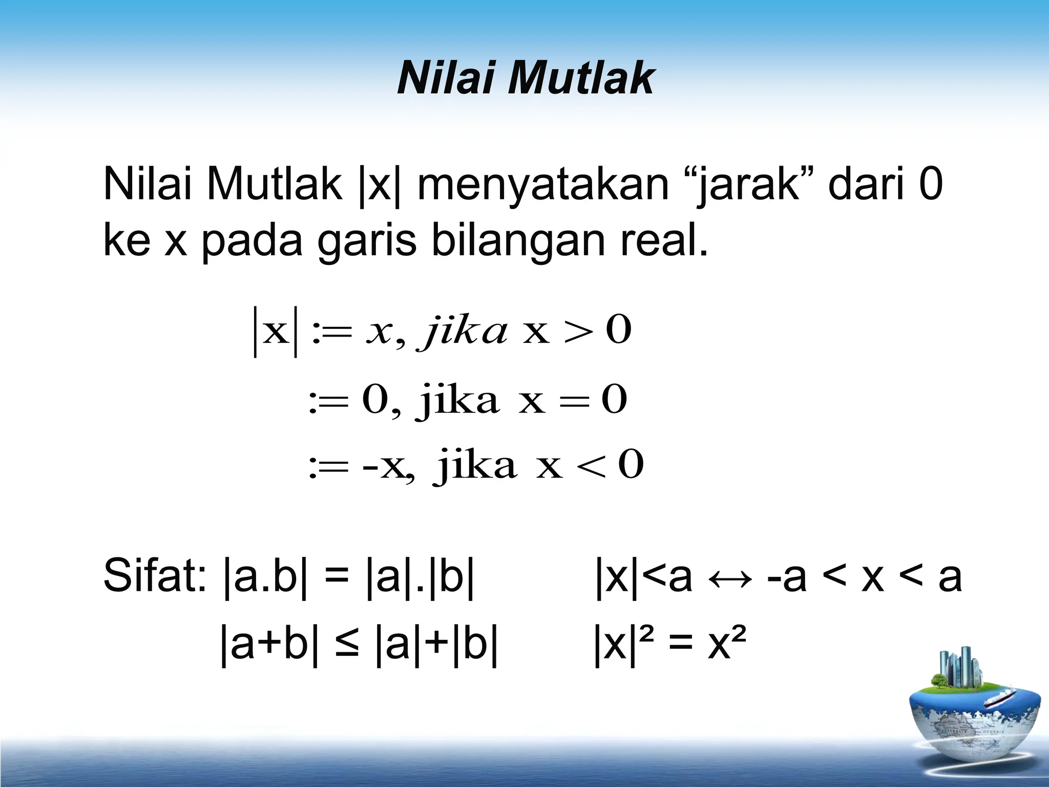 Nilai Mutlak
Nilai Mutlak |x| menyatakan “jarak” dari 0
ke x pada garis bilangan real.
Sifat: |a.b| = |a|.|b| |x|<a ↔ -a < x < a
|a+b| ≤ |a|+|b| |x|² = x²
0
x
jika
-x,
:
0
x
jika
0,
:
0
x
,
:
x





 jika
x
 