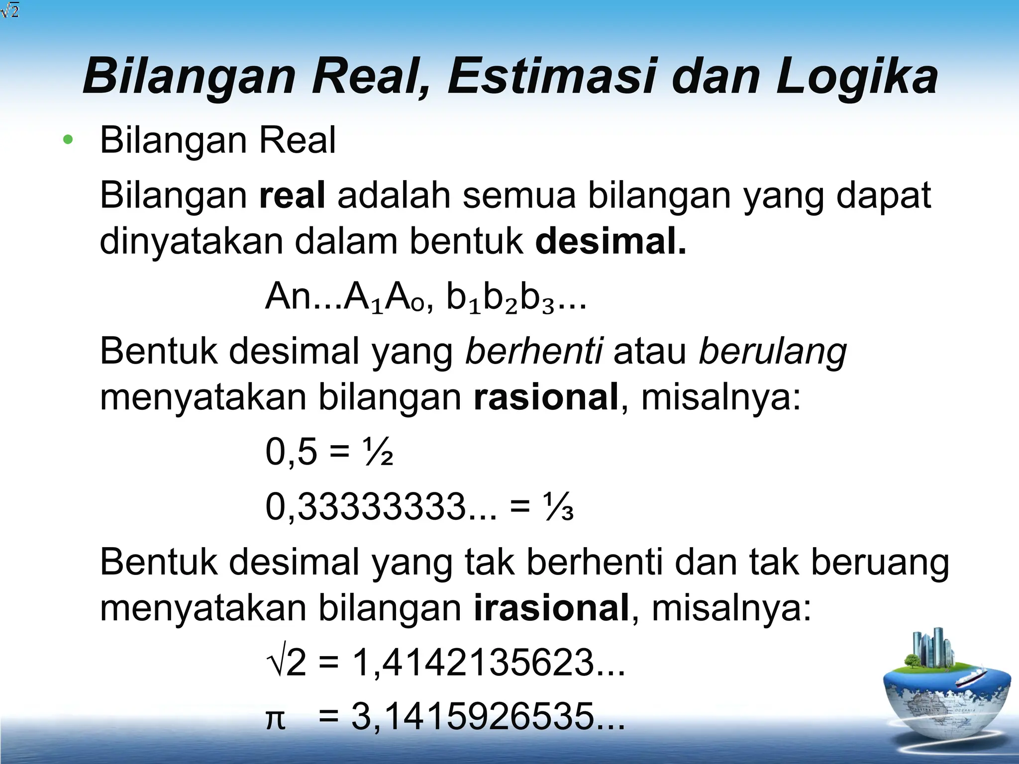 Bilangan Real, Estimasi dan Logika
• Bilangan Real
Bilangan real adalah semua bilangan yang dapat
dinyatakan dalam bentuk desimal.
An...A₁Aₒ, b₁b₂b₃...
Bentuk desimal yang berhenti atau berulang
menyatakan bilangan rasional, misalnya:
0,5 = ½
0,33333333... = ⅓
Bentuk desimal yang tak berhenti dan tak beruang
menyatakan bilangan irasional, misalnya:
√2 = 1,4142135623...
π = 3,1415926535...
 
