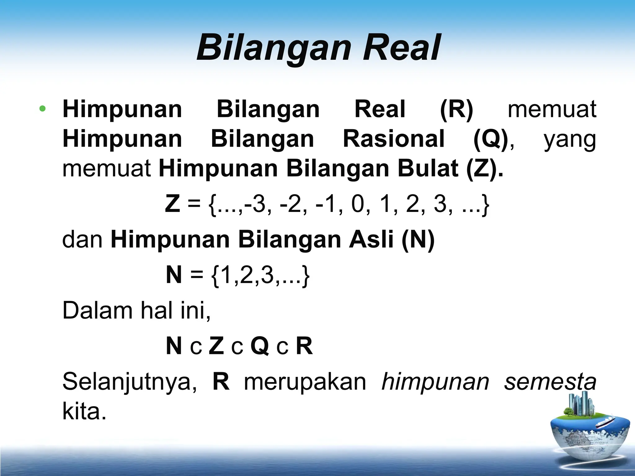 Bilangan Real
• Himpunan Bilangan Real (R) memuat
Himpunan Bilangan Rasional (Q), yang
memuat Himpunan Bilangan Bulat (Z).
Z = {...,-3, -2, -1, 0, 1, 2, 3, ...}
dan Himpunan Bilangan Asli (N)
N = {1,2,3,...}
Dalam hal ini,
N c Z c Q c R
Selanjutnya, R merupakan himpunan semesta
kita.
 