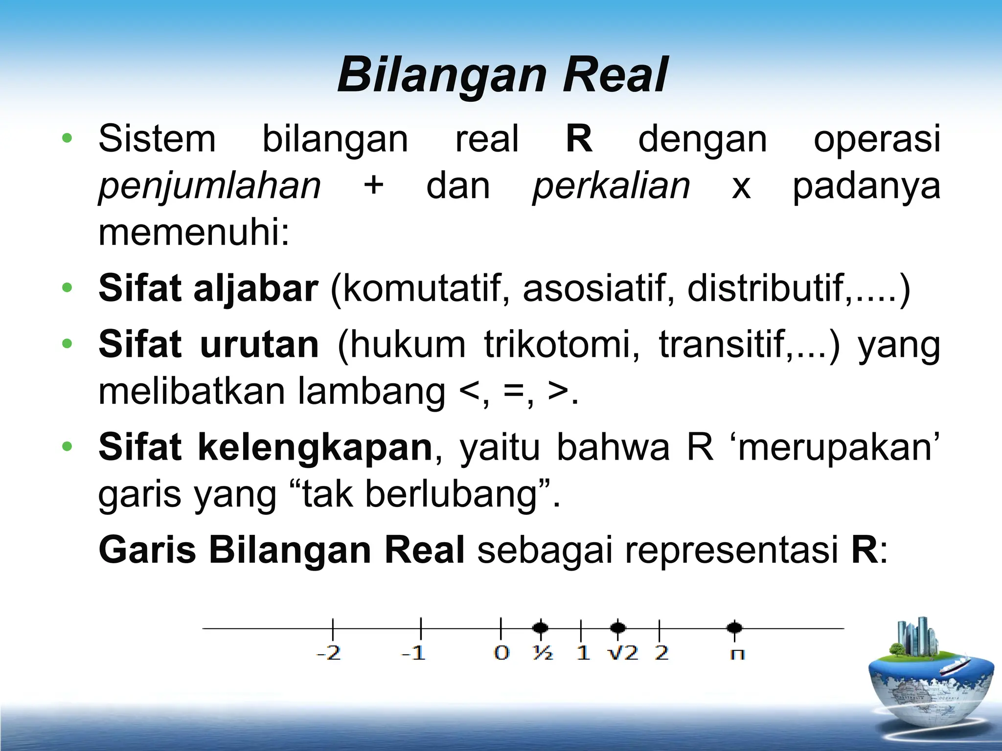 Bilangan Real
• Sistem bilangan real R dengan operasi
penjumlahan + dan perkalian x padanya
memenuhi:
• Sifat aljabar (komutatif, asosiatif, distributif,....)
• Sifat urutan (hukum trikotomi, transitif,...) yang
melibatkan lambang <, =, >.
• Sifat kelengkapan, yaitu bahwa R ‘merupakan’
garis yang “tak berlubang”.
Garis Bilangan Real sebagai representasi R:
 