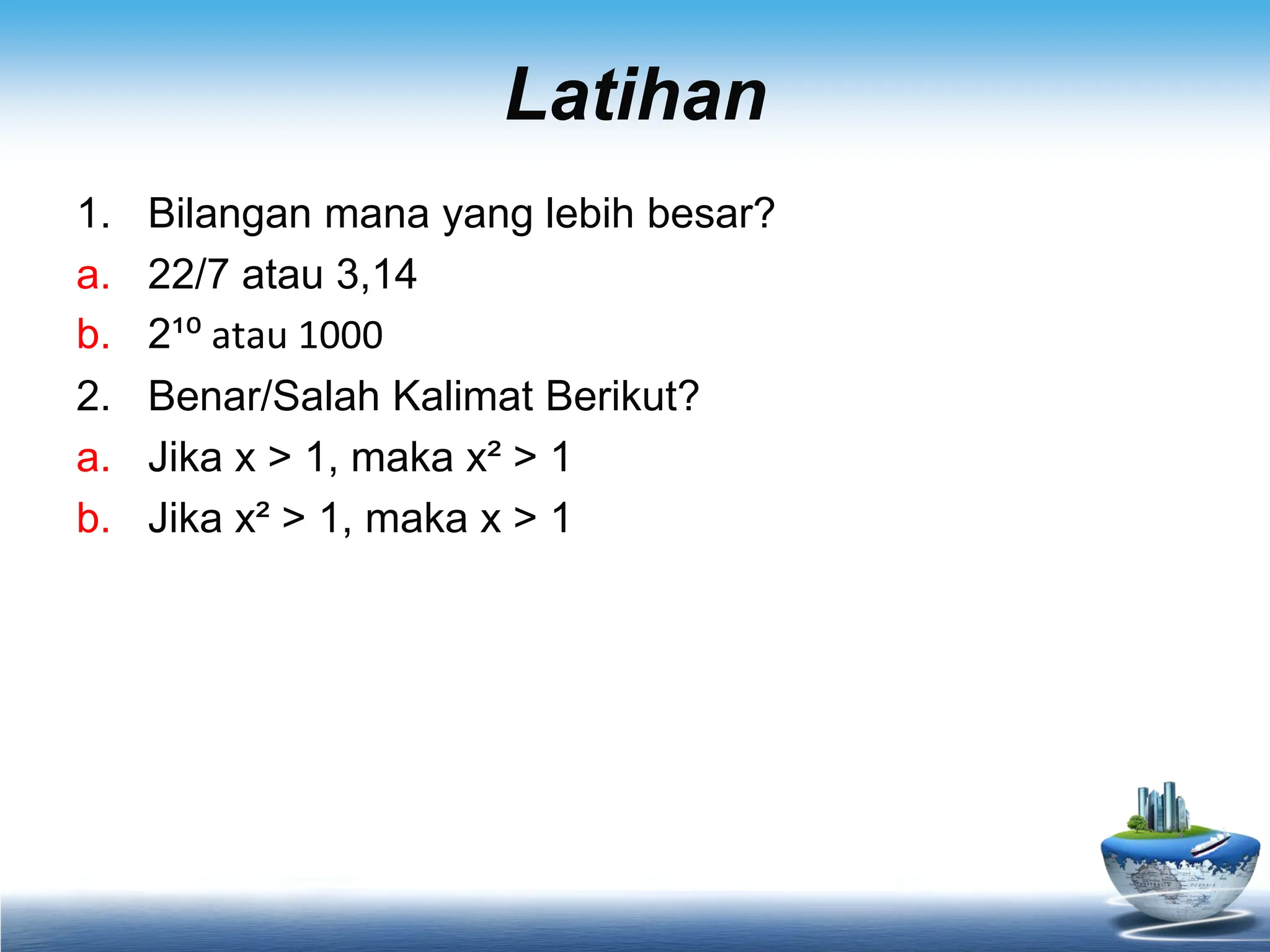 Latihan
1. Bilangan mana yang lebih besar?
a. 22/7 atau 3,14
b. 2¹⁰ atau 1000
2. Benar/Salah Kalimat Berikut?
a. Jika x > 1, maka x² > 1
b. Jika x² > 1, maka x > 1
 