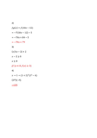 2)
𝑓𝑔( 𝑥) = 𝑓(10𝑥 − 12)
= −7(10𝑥 − 12) − 5
= −70𝑥 + 84 − 5
= −70𝑥 + 79
3)
( 𝑥)1𝑥 − 2| + 2
𝑥 − 2 ≥ 0
𝑥 ≥ 0
𝐽𝑓 {𝑥 ∈ 𝑅, 𝑓(𝑥) ≥ 3}
4)
𝑥 → 1 → (1 + 2)3
(12
− 6)
(27)(−5)
−135
 